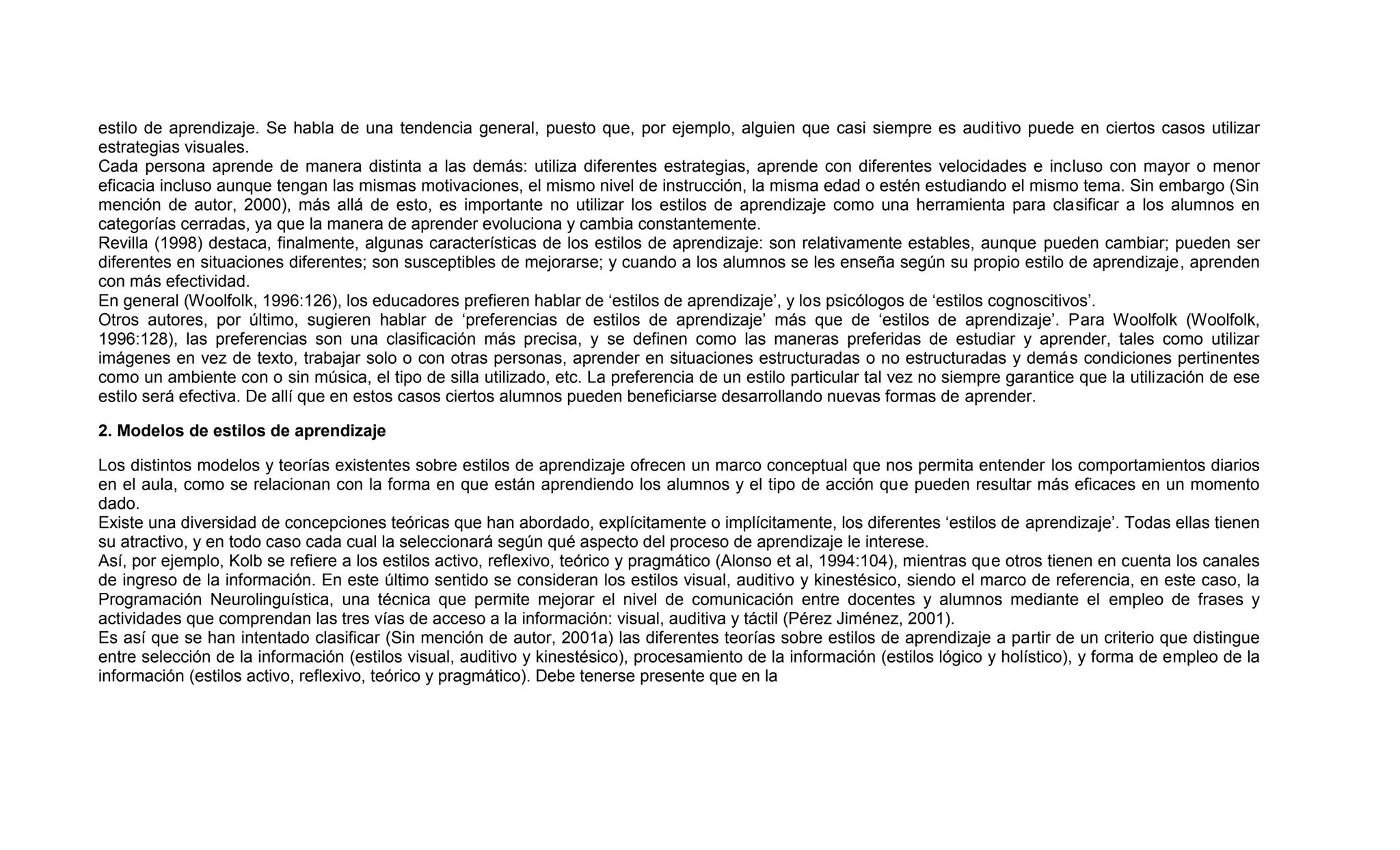 estilo de aprendizaje. Se habla de una tendencia general, puesto que, por ejemplo, alguien que casi siempre es auditivo puede en ciertos casos utilizar
estrategias visuales.
Cada persona aprende de manera distinta a las demás: utiliza diferentes estrategias, aprende con diferentes velocidades e incluso con mayor o menor
eficacia incluso aunque tengan las mismas motivaciones, el mismo nivel de instrucción, la misma edad o estén estudiando el mismo tema. Sin embargo (Sin
mención de autor, 2000), más allá de esto, es importante no utilizar los estilos de aprendizaje como una herramienta para clasificar a los alumnos en
categorías cerradas, ya que la manera de aprender evoluciona y cambia constantemente.
Revilla (1998) destaca, finalmente, algunas características de los estilos de aprendizaje: son relativamente estables, aunque pueden cambiar; pueden ser
diferentes en situaciones diferentes; son susceptibles de mejorarse; y cuando a los alumnos se les enseña según su propio estilo de aprendizaje, aprenden
con más efectividad.
En general (Woolfolk, 1996:126), los educadores prefieren hablar de „estilos de aprendizaje‟, y los psicólogos de „estilos cognoscitivos‟.
Otros autores, por último, sugieren hablar de „preferencias de estilos de aprendizaje‟ más que de „estilos de aprendizaje‟. Para Woolfolk (Woolfolk,
1996:128), las preferencias son una clasificación más precisa, y se definen como las maneras preferidas de estudiar y aprender, tales como utilizar
imágenes en vez de texto, trabajar solo o con otras personas, aprender en situaciones estructuradas o no estructuradas y demás condiciones pertinentes
como un ambiente con o sin música, el tipo de silla utilizado, etc. La preferencia de un estilo particular tal vez no siempre garantice que la utilización de ese
estilo será efectiva. De allí que en estos casos ciertos alumnos pueden beneficiarse desarrollando nuevas formas de aprender.

2. Modelos de estilos de aprendizaje

Los distintos modelos y teorías existentes sobre estilos de aprendizaje ofrecen un marco conceptual que nos permita entender los comportamientos diarios
en el aula, como se relacionan con la forma en que están aprendiendo los alumnos y el tipo de acción que pueden resultar más eficaces en un momento
dado.
Existe una diversidad de concepciones teóricas que han abordado, explícitamente o implícitamente, los diferentes „estilos de aprendizaje‟. Todas ellas tienen
su atractivo, y en todo caso cada cual la seleccionará según qué aspecto del proceso de aprendizaje le interese.
Así, por ejemplo, Kolb se refiere a los estilos activo, reflexivo, teórico y pragmático (Alonso et al, 1994:104), mientras que otros tienen en cuenta los canales
de ingreso de la información. En este último sentido se consideran los estilos visual, auditivo y kinestésico, siendo el marco de referencia, en este caso, la
Programación Neurolinguística, una técnica que permite mejorar el nivel de comunicación entre docentes y alumnos mediante el empleo de frases y
actividades que comprendan las tres vías de acceso a la información: visual, auditiva y táctil (Pérez Jiménez, 2001).
Es así que se han intentado clasificar (Sin mención de autor, 2001a) las diferentes teorías sobre estilos de aprendizaje a partir de un criterio que distingue
entre selección de la información (estilos visual, auditivo y kinestésico), procesamiento de la información (estilos lógico y holístico), y forma de empleo de la
información (estilos activo, reflexivo, teórico y pragmático). Debe tenerse presente que en la
 