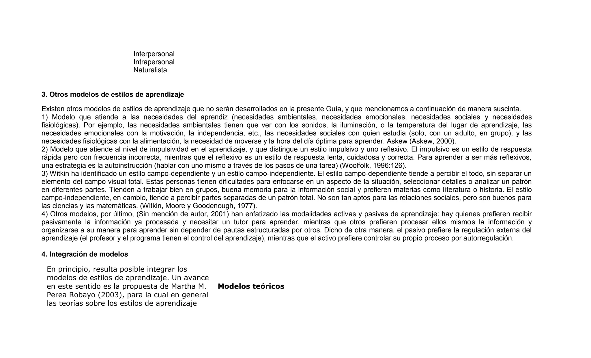 Interpersonal
                             Intrapersonal
                             Naturalista


3. Otros modelos de estilos de aprendizaje

Existen otros modelos de estilos de aprendizaje que no serán desarrollados en la presente Guía, y que mencionamos a continuación de manera suscinta.
1) Modelo que atiende a las necesidades del aprendiz (necesidades ambientales, necesidades emocionales, necesidades sociales y necesidades
fisiológicas). Por ejemplo, las necesidades ambientales tienen que ver con los sonidos, la iluminación, o la temperatura del lugar de aprendizaje, las
necesidades emocionales con la motivación, la independencia, etc., las necesidades sociales con quien estudia (solo, con un adulto, en grupo), y las
necesidades fisiológicas con la alimentación, la necesidad de moverse y la hora del día óptima para aprender. Askew (Askew, 2000).
2) Modelo que atiende al nivel de impulsividad en el aprendizaje, y que distingue un estilo impulsivo y uno reflexivo. El impulsivo es un estilo de respuesta
rápida pero con frecuencia incorrecta, mientras que el reflexivo es un estilo de respuesta lenta, cuidadosa y correcta. Para aprender a ser más reflexivos,
una estrategia es la autoinstrucción (hablar con uno mismo a través de los pasos de una tarea) (Woolfolk, 1996:126).
3) Witkin ha identificado un estilo campo-dependiente y un estilo campo-independiente. El estilo campo-dependiente tiende a percibir el todo, sin separar un
elemento del campo visual total. Estas personas tienen dificultades para enfocarse en un aspecto de la situación, seleccionar detalles o analizar un patrón
en diferentes partes. Tienden a trabajar bien en grupos, buena memoria para la información social y prefieren materias como literatura o historia. El estilo
campo-independiente, en cambio, tiende a percibir partes separadas de un patrón total. No son tan aptos para las relaciones sociales, pero son buenos para
las ciencias y las matemáticas. (Witkin, Moore y Goodenough, 1977).
4) Otros modelos, por último, (Sin mención de autor, 2001) han enfatizado las modalidades activas y pasivas de aprendizaje: hay quienes prefieren recibir
pasivamente la información ya procesada y necesitar un tutor para aprender, mientras que otros prefieren procesar ellos mismos la información y
organizarse a su manera para aprender sin depender de pautas estructuradas por otros. Dicho de otra manera, el pasivo prefiere la regulación externa del
aprendizaje (el profesor y el programa tienen el control del aprendizaje), mientras que el activo prefiere controlar su propio proceso por autorregulación.

4. Integración de modelos

 En principio, resulta posible integrar los
 modelos de estilos de aprendizaje. Un avance
 en este sentido es la propuesta de Martha M.           Modelos teóricos
 Perea Robayo (2003), para la cual en general
 las teorías sobre los estilos de aprendizaje
 