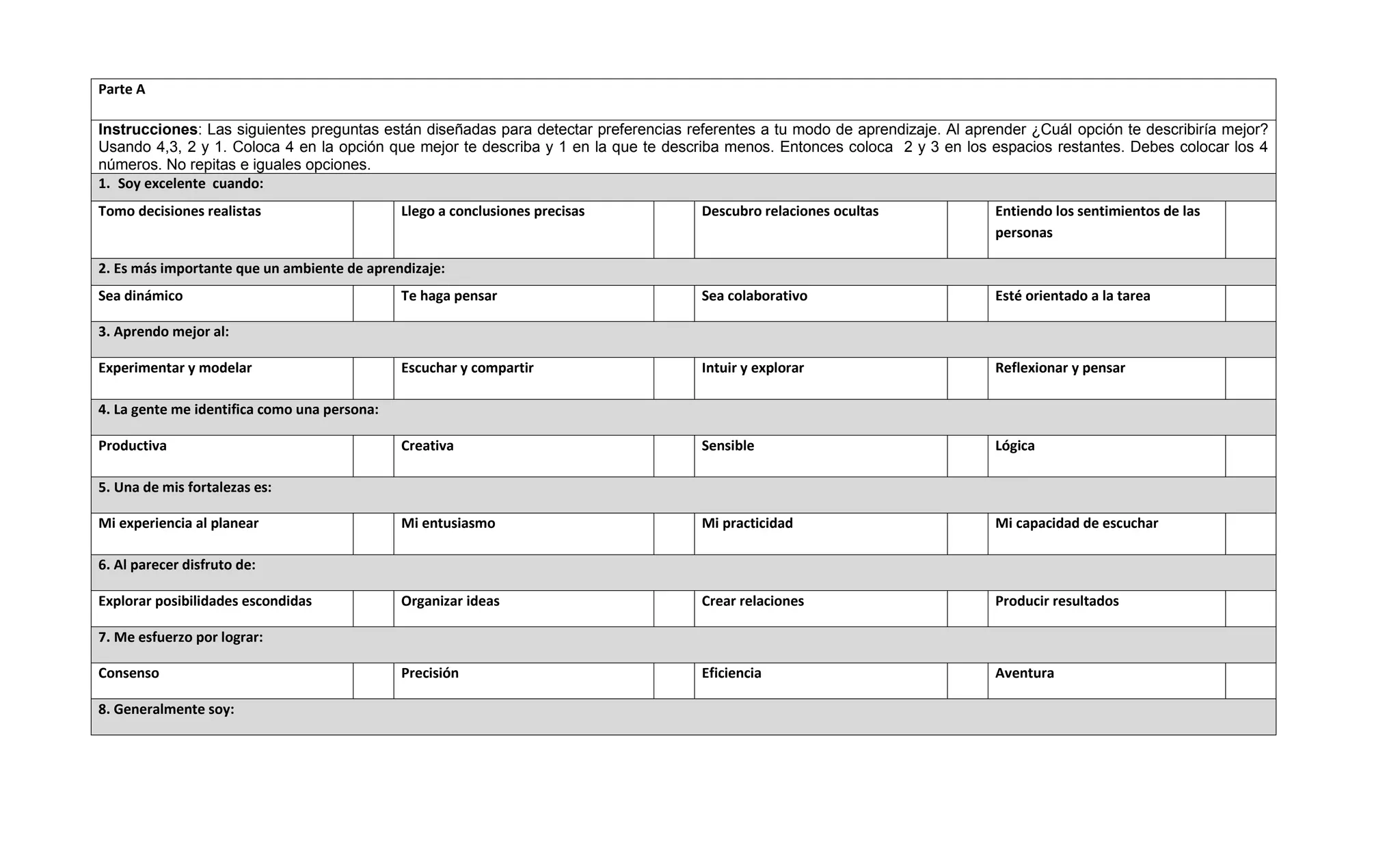 Parte A

Instrucciones: Las siguientes preguntas están diseñadas para detectar preferencias referentes a tu modo de aprendizaje. Al aprender ¿Cuál opción te describiría mejor?
Usando 4,3, 2 y 1. Coloca 4 en la opción que mejor te describa y 1 en la que te describa menos. Entonces coloca 2 y 3 en los espacios restantes. Debes colocar los 4
números. No repitas e iguales opciones.
1. Soy excelente cuando:
Tomo decisiones realistas                     Llego a conclusiones precisas          Descubro relaciones ocultas               Entiendo los sentimientos de las
                                                                                                                               personas

2. Es más importante que un ambiente de aprendizaje:
Sea dinámico                                  Te haga pensar                         Sea colaborativo                          Esté orientado a la tarea

3. Aprendo mejor al:

Experimentar y modelar                        Escuchar y compartir                   Intuir y explorar                         Reflexionar y pensar

4. La gente me identifica como una persona:

Productiva                                    Creativa                               Sensible                                  Lógica

5. Una de mis fortalezas es:

Mi experiencia al planear                     Mi entusiasmo                          Mi practicidad                            Mi capacidad de escuchar

6. Al parecer disfruto de:

Explorar posibilidades escondidas             Organizar ideas                        Crear relaciones                          Producir resultados

7. Me esfuerzo por lograr:

Consenso                                      Precisión                              Eficiencia                                Aventura

8. Generalmente soy:
 