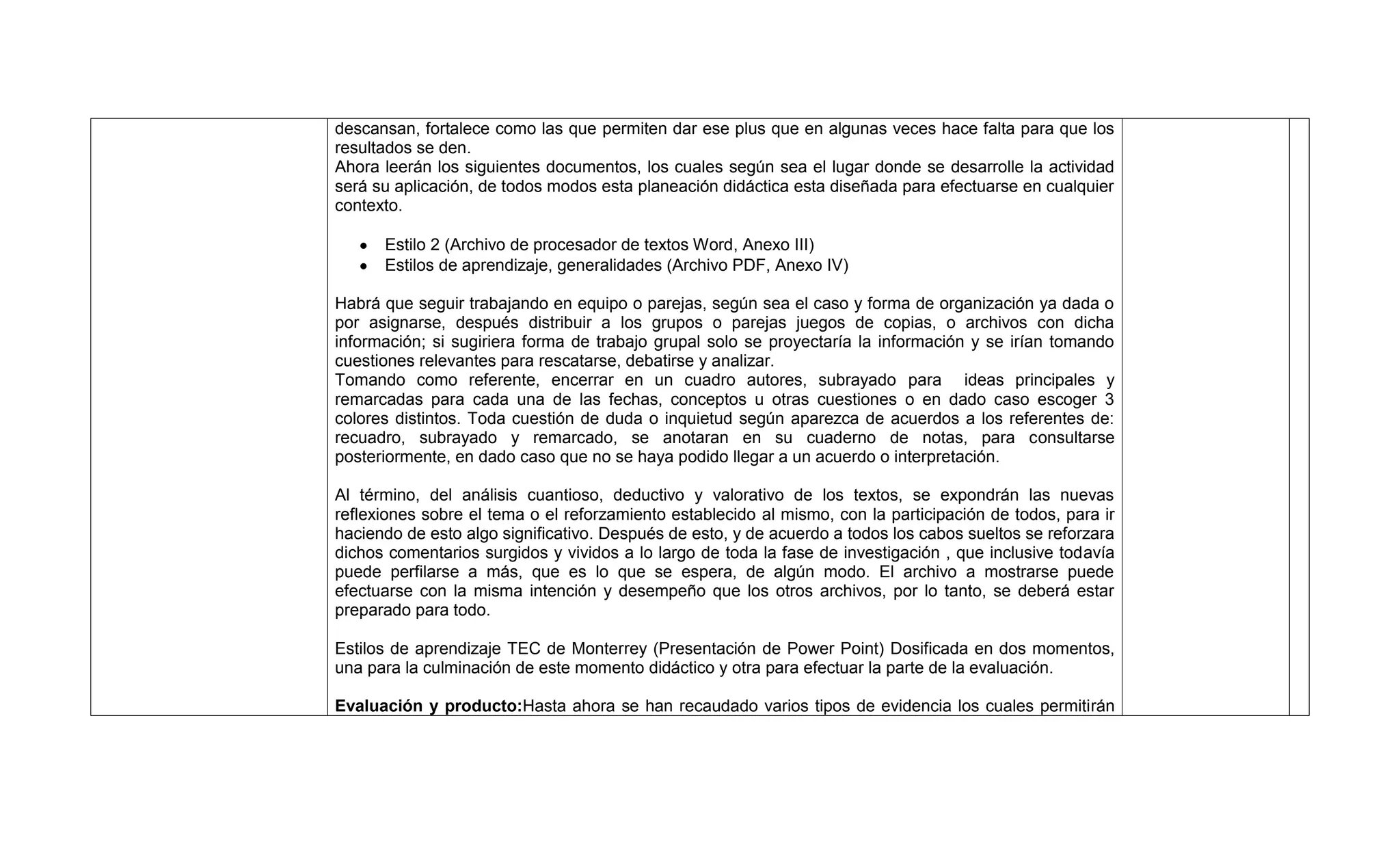 descansan, fortalece como las que permiten dar ese plus que en algunas veces hace falta para que los
resultados se den.
Ahora leerán los siguientes documentos, los cuales según sea el lugar donde se desarrolle la actividad
será su aplicación, de todos modos esta planeación didáctica esta diseñada para efectuarse en cualquier
contexto.

      Estilo 2 (Archivo de procesador de textos Word, Anexo III)
      Estilos de aprendizaje, generalidades (Archivo PDF, Anexo IV)

Habrá que seguir trabajando en equipo o parejas, según sea el caso y forma de organización ya dada o
por asignarse, después distribuir a los grupos o parejas juegos de copias, o archivos con dicha
información; si sugiriera forma de trabajo grupal solo se proyectaría la información y se irían tomando
cuestiones relevantes para rescatarse, debatirse y analizar.
Tomando como referente, encerrar en un cuadro autores, subrayado para ideas principales y
remarcadas para cada una de las fechas, conceptos u otras cuestiones o en dado caso escoger 3
colores distintos. Toda cuestión de duda o inquietud según aparezca de acuerdos a los referentes de:
recuadro, subrayado y remarcado, se anotaran en su cuaderno de notas, para consultarse
posteriormente, en dado caso que no se haya podido llegar a un acuerdo o interpretación.

Al término, del análisis cuantioso, deductivo y valorativo de los textos, se expondrán las nuevas
reflexiones sobre el tema o el reforzamiento establecido al mismo, con la participación de todos, para ir
haciendo de esto algo significativo. Después de esto, y de acuerdo a todos los cabos sueltos se reforzara
dichos comentarios surgidos y vividos a lo largo de toda la fase de investigación , que inclusive todavía
puede perfilarse a más, que es lo que se espera, de algún modo. El archivo a mostrarse puede
efectuarse con la misma intención y desempeño que los otros archivos, por lo tanto, se deberá estar
preparado para todo.

Estilos de aprendizaje TEC de Monterrey (Presentación de Power Point) Dosificada en dos momentos,
una para la culminación de este momento didáctico y otra para efectuar la parte de la evaluación.

Evaluación y producto:Hasta ahora se han recaudado varios tipos de evidencia los cuales permitirán
 