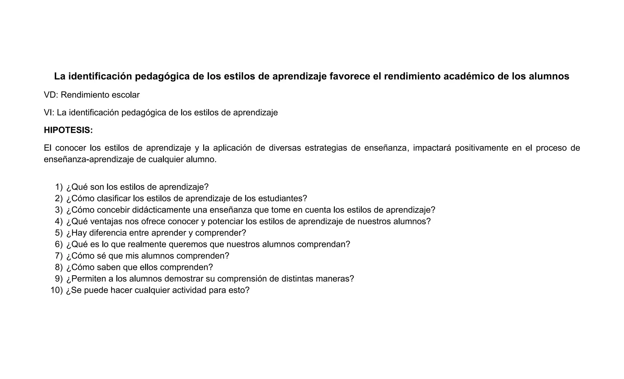 La identificación pedagógica de los estilos de aprendizaje favorece el rendimiento académico de los alumnos
VD: Rendimiento escolar

VI: La identificación pedagógica de los estilos de aprendizaje

HIPOTESIS:

El conocer los estilos de aprendizaje y la aplicación de diversas estrategias de enseñanza, impactará positivamente en el proceso de
enseñanza-aprendizaje de cualquier alumno.


  1)   ¿Qué son los estilos de aprendizaje?
  2)   ¿Cómo clasificar los estilos de aprendizaje de los estudiantes?
  3)   ¿Cómo concebir didácticamente una enseñanza que tome en cuenta los estilos de aprendizaje?
  4)   ¿Qué ventajas nos ofrece conocer y potenciar los estilos de aprendizaje de nuestros alumnos?
  5)   ¿Hay diferencia entre aprender y comprender?
  6)   ¿Qué es lo que realmente queremos que nuestros alumnos comprendan?
  7)   ¿Cómo sé que mis alumnos comprenden?
  8)   ¿Cómo saben que ellos comprenden?
  9)   ¿Permiten a los alumnos demostrar su comprensión de distintas maneras?
 10)   ¿Se puede hacer cualquier actividad para esto?
 