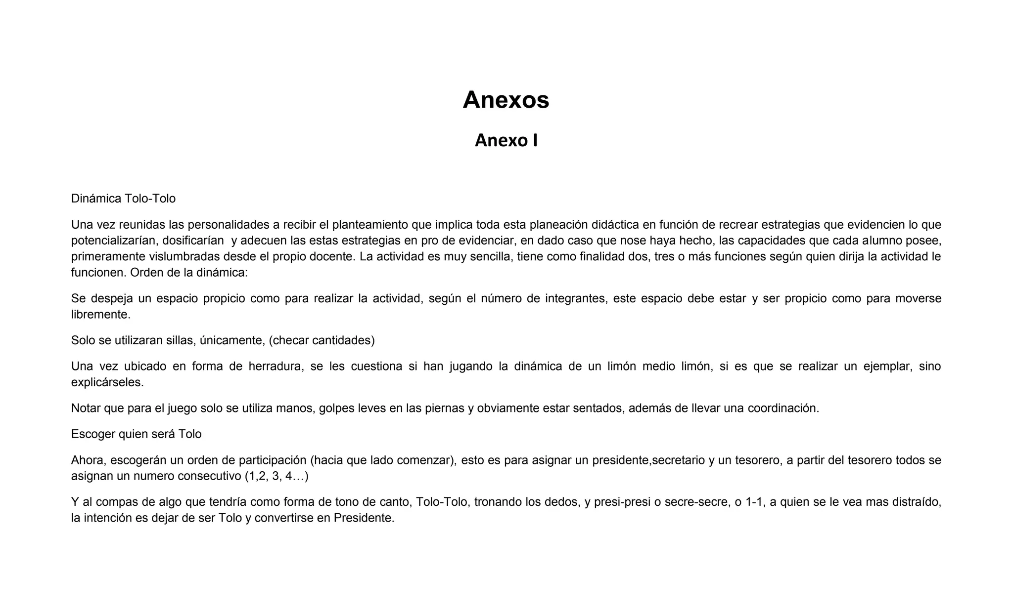 Anexos
                                                                           Anexo I

Dinámica Tolo-Tolo

Una vez reunidas las personalidades a recibir el planteamiento que implica toda esta planeación didáctica en función de recrear estrategias que evidencien lo que
potencializarían, dosificarían y adecuen las estas estrategias en pro de evidenciar, en dado caso que nose haya hecho, las capacidades que cada alumno posee,
primeramente vislumbradas desde el propio docente. La actividad es muy sencilla, tiene como finalidad dos, tres o más funciones según quien dirija la actividad le
funcionen. Orden de la dinámica:

Se despeja un espacio propicio como para realizar la actividad, según el número de integrantes, este espacio debe estar y ser propicio como para moverse
libremente.

Solo se utilizaran sillas, únicamente, (checar cantidades)

Una vez ubicado en forma de herradura, se les cuestiona si han jugando la dinámica de un limón medio limón, si es que se realizar un ejemplar, sino
explicárseles.

Notar que para el juego solo se utiliza manos, golpes leves en las piernas y obviamente estar sentados, además de llevar una coordinación.

Escoger quien será Tolo

Ahora, escogerán un orden de participación (hacia que lado comenzar), esto es para asignar un presidente,secretario y un tesorero, a partir del tesorero todos se
asignan un numero consecutivo (1,2, 3, 4…)

Y al compas de algo que tendría como forma de tono de canto, Tolo-Tolo, tronando los dedos, y presi-presi o secre-secre, o 1-1, a quien se le vea mas distraído,
la intención es dejar de ser Tolo y convertirse en Presidente.
 