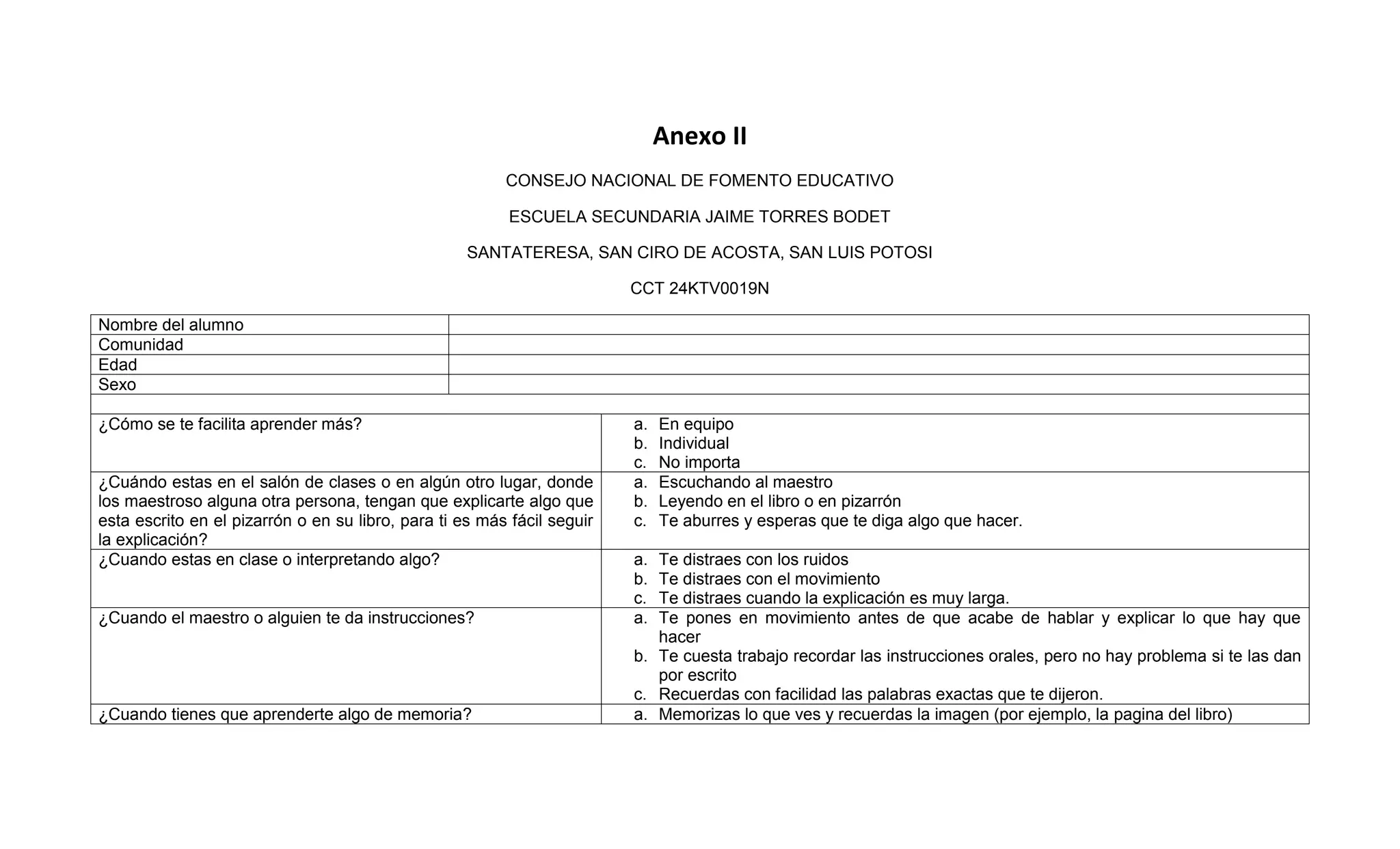 Anexo II
                                                         CONSEJO NACIONAL DE FOMENTO EDUCATIVO

                                                          ESCUELA SECUNDARIA JAIME TORRES BODET

                                                    SANTATERESA, SAN CIRO DE ACOSTA, SAN LUIS POTOSI

                                                                         CCT 24KTV0019N

Nombre del alumno
Comunidad
Edad
Sexo

¿Cómo se te facilita aprender más?                                       a.   En equipo
                                                                         b.   Individual
                                                                         c.   No importa
¿Cuándo estas en el salón de clases o en algún otro lugar, donde         a.   Escuchando al maestro
los maestroso alguna otra persona, tengan que explicarte algo que        b.   Leyendo en el libro o en pizarrón
esta escrito en el pizarrón o en su libro, para ti es más fácil seguir   c.   Te aburres y esperas que te diga algo que hacer.
la explicación?
¿Cuando estas en clase o interpretando algo?                             a. Te distraes con los ruidos
                                                                         b. Te distraes con el movimiento
                                                                         c. Te distraes cuando la explicación es muy larga.
¿Cuando el maestro o alguien te da instrucciones?                        a. Te pones en movimiento antes de que acabe de hablar y explicar lo que hay que
                                                                            hacer
                                                                         b. Te cuesta trabajo recordar las instrucciones orales, pero no hay problema si te las dan
                                                                            por escrito
                                                                         c. Recuerdas con facilidad las palabras exactas que te dijeron.
¿Cuando tienes que aprenderte algo de memoria?                           a. Memorizas lo que ves y recuerdas la imagen (por ejemplo, la pagina del libro)
 