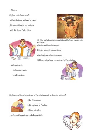 c)Nunca.

12.¿Qué es la Eucaristía?:

 a) Sacrificio de Jesús en la cruz.

 b)La reunión con sus amigos.

 c)El día de su Padre Dios.




                                      13. ¿Por qué el domingo es el día del Señor y vamos a la
                                       Eucaristía?
                                       a)Jesús nació un domingo.

                                      b)Jesús resucitó un domingo.

                                      c)Jesús descansó un domingo.

                                      14.El sacerdote hace presente en la Eucaristía a:

  a)A un Ángel.

     b)A un sacerdote.

     c)A Jesucristo.




15.¿Cómo se llama la parte de la Eucaristía dónde se leen las lecturas?:

                         a)La Comunión.

                         b)Liturgia de la Palabra.

                         c)Ritos Iniciales.

 16.¿Por quién pedimos en la Eucaristía?:
 