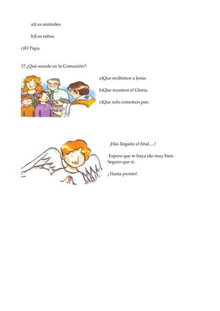 a)Los animales.

     b)Los niños.

c)El Papa.



17.¿Qué sucede en la Comunión?:

                                  a)Que recibimos a Jesús.

                                  b)Que rezamos el Gloria.

                                  c)Que solo comemos pan.




                                       ¡Has llegado al final.....!

                                      Espero que te haya ido muy bien.
                                      Seguro que si.

                                      ¡ Hasta pronto!.
 