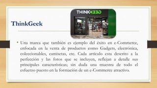 ThinkGeek
• Una marca que también es ejemplo del éxito en e-Commerce,
enfocada en la venta de productos como Gadgets, electrónica,
coleccionables, camisetas, etc. Cada artículo esta descrito a la
perfección y las fotos que se incluyen, reflejan a detalle sus
principales características; sin duda una muestra de todo el
esfuerzo puesto en la formación de un e-Commerce atractivo.
 