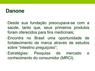 DanoneDesde sua fundação preocupava-se com a saúde, tanto que, seus primeiros produtos foram oferecidos para fins medicinais;Encontra no Brasil uma oportunidade de fortalecimento da marca através de estudos sobre “intestino preguiçoso”;Estratégias: Pesquisa de mercado e conhecimento do consumidor (MRCI).