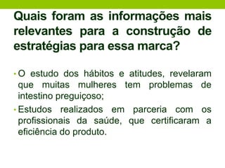Quais foram as informações mais relevantes para a construção de estratégias para essa marca?O estudo dos hábitos e atitudes, revelaram que muitas mulheres tem problemas de intestino preguiçoso;Estudos realizados em parceria com os profissionais da saúde, que certificaram a eficiência do produto.