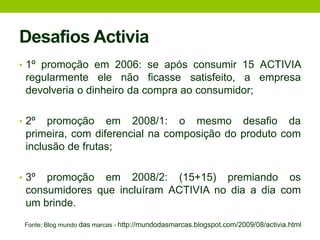 Desafios Activia1º promoção em 2006: se após consumir 15 ACTIVIA regularmente ele não ficasse satisfeito, a empresa devolveria o dinheiro da compra ao consumidor;2º promoção em 2008/1: o mesmo desafio da primeira, com diferencial na composição do produto com inclusão de frutas;3º promoção em 2008/2: (15+15) premiando os consumidores que incluíram ACTIVIA no dia a dia com um brinde.Fonte: Blog mundo dasmarcas - http://mundodasmarcas.blogspot.com/2009/08/activia.html