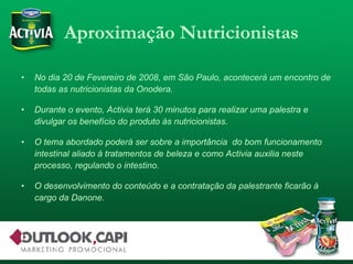 Aproximação Nutricionistas No dia 20 de Fevereiro de 2008, em São Paulo, acontecerá um encontro de todas as nutricionistas da Onodera. Durante o evento, Activia terá 30 minutos para realizar uma palestra e divulgar os benefício do produto às nutricionistas. O tema abordado poderá ser sobre a importância  do bom funcionamento intestinal aliado à tratamentos de beleza e como Activia auxilia neste processo, regulando o intestino. O desenvolvimento do conteúdo e a contratação da palestrante ficarão à cargo da Danone. 