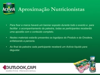 Aproximação Nutricionistas Para fixar a marca haverá um banner exposto durante todo o evento e  para facilitar  o acompanhamento da palestra, todas as participantes receberão uma apostila com o conteúdo completo. Nestes materiais estarão presentes os logotipos do Produto e da Onodera, enfatizando a parceria. Ao final da palestra cada participante receberá um Activia líquido para degustar. 