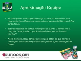 Aproximação Equipe As participantes serão impactadas logo no início do evento com uma degustação bem diferenciada, onde todos os iogurtes do Welcome Coffee serão Activia. Estarão dispostos em pontos estratégicos do evento, 2 banner com a pergunta: “Você já sabe o que Activia pode fazer por você e suas clientes?”. Neste momento, todas estarão curiosas para saber  do que se trata a mensagem, afinal foram impactadas pelo produto e pela mensagem do banner. 