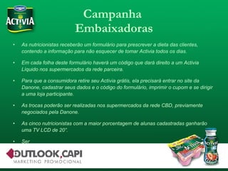 Campanha  Embaixadoras As nutricionistas receberão um formulário para prescrever a dieta das clientes, contendo a informação para não esquecer de tomar Activia todos os dias. Em cada folha deste formulário haverá um código que dará direito a um Activia Líquido nos supermercados da rede parceira. Para que a consumidora retire seu Activia grátis, ela precisará entrar no site da Danone, cadastrar seus dados e o código do formulário, imprimir o cupom e se dirigir a uma loja participante. As trocas poderão ser realizadas nos supermercados da rede CBD, previamente negociados pela Danone. As cinco nutricionistas com a maior porcentagem de alunas cadastradas ganharão uma TV LCD de 20”. Ser 