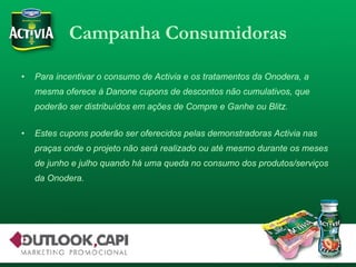 Campanha Consumidoras Para incentivar o consumo de Activia e os tratamentos da Onodera, a mesma oferece à Danone cupons de descontos não cumulativos, que poderão ser distribuídos em ações de Compre e Ganhe ou Blitz. Estes cupons poderão ser oferecidos pelas demonstradoras Activia nas praças onde o projeto não será realizado ou até mesmo durante os meses de junho e julho quando há uma queda no consumo dos produtos/serviços da Onodera. 
