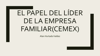 EL PAPEL DEL LÍDER
DE LA EMPRESA
FAMILIAR(CEMEX)
Alan HurtadoValdez
 