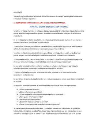 Actividad3
Tomandoen consideración lainformacióndel documentode trabajo“patologíade laeducación
educativa”realizalosiguiente:
A.- COMENTARIO CRÍTICO DE CADA UNA DE LOS ASPECTOS TRATADOS.
PATOLOGÍA GENERAL DE LA EDUCACIÓN EDUCATIVA
1.-solose evalúaal alumno.- eneste aspectoesunaevaluacióntradicional enel cual el alumnono
puede tenererroralgunoenlarespuesta,estaevaluacióndeberíasersolopara determinadas
asignaturas.
2.- se evalúasolamente losresultados.- enestaevaluaciónse evalúaal alumnode unamanera
equivocaporque no considerael procedimiento.
3.-se evalúansololosconocimientos.- se debentenerencuentralosprocesosde aprendizajeno
soloesllenarse de conocimientossi notambiénessabertransmitirlos.
4.-solose evalúanlosresultadosdirectosaprendidos.-enestepuntovemosloperjudicial que
puede serpara el estudioel adquirirconocimientosynoserevaluadocorrectamente.
5.- solose evalúanlosefectosobservables.-conrespectoalosefectosnoobservablesse podría
decirque cada alumnoadquiere el métodoque másse acomode paraaprender.
6.-se evalúaprincipalmentelavertiente negativa.-enefectoesciertoque encasi todaslas
asignaturasdan más importanciaa losdesaciertosque alosaciertos.
7.-solose evalúaa laspersonas.-al evaluarsoloa las personasnose toma encuentalas
condicionesni el ambiente.
8.-se evalúan descontextualizadamente.-hayevaluacionesque novande acuerdocon larealidad
de la clase.
9.-se evalúacuantitativamente.-elproblemade estaevaluacióntienevariaspreguntas:
 ¿Cómoaprende el alumno?
 ¿Cómorelacionaloaprendido?
 ¿Cómoinsertalosnuevosconocimientosenlosyaasimilados?
 ¿Para qué le sirve loaprendido?
 ¿Ha disfrutadoloaprendido?
 ¿Estudiaría“esas cosas”por su cuenta?
 ¿Tiene ganasde aprendercuandoterminanlaspruebas?
10.-se utilizaninstrumentosinadecuados.- Existe otra complicada cuestión en la aplicación
habitual de este tipo de pruebas “objetivas” bajo el pretexto de que son más justas, ya que
“miden” a todos por igual. Lo cierto es que no existe mayor arbitrariedad que la de querer
 