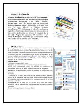 Motores de búsqueda 
Un motor de búsqueda, también conocido como buscador, 
es un sistema informático que busca archivos almacenados 
en servidores web gracias a su «spider» (también 
llamado araña web). Un ejemplo son los buscadores 
de Internet (algunos buscan únicamente en la web, pero 
otros lo hacen además en noticias, servicios 
como Gopher, FTP, etc.) cuando se pide información sobre 
algún tema. Las búsquedas se hacen con palabras clave o 
con árboles jerárquicos por temas; el resultado de la 
búsqueda «Página de resultados del buscador» es un 
listado de direcciones web en los que se mencionan temas 
relacionados con las palabras clave buscadas. 
Meta buscadores 
El meta buscador es un sistema que localiza información en los motores 
de búsqueda más usados y carece de base de datos propia y usa las de 
otros buscadores y muestra una combinación de las mejores páginas que 
ha devuelto cada uno. Un buscador normal recopila la información de las 
páginas mediante su indexación, como Google o bien mantiene un amplio 
directorio temático, como Yahoo. La definición simplista sería que un meta 
buscador es un buscador en buscadores. 
Características 
No tiene una base de datos propia 
Su objetivo se basa en la optimización de tiempos de respuesta 
Existe cierta incertidumbre sobre sus métodos de combinación de 
buscadores, obtención de pesos, obtención de orden de resultados 
Su función: es a cortarnos el tiempo de búsqueda de la información que 
necesitan 
Ventajas 
La principal de los meta buscadores es que amplían de forma notoria el 
ámbito de las búsquedas que realizamos, proporcionando mayor cantidad 
de resultados. La forma de combinar los resultados depende de la meta 
buscador empleado 
Desventajas: Es de notar que no resultan muy claros los criterios 
empleados por los diversos multì buscadores para la ordenación de sus 
resultados. 
Skiscanner,trivago Copernic,Viviso, profusion 
