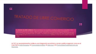 “
”UN TRATADO DE LIBRE COMERCIO (TLC) CONSISTE EN UN ACUERDO COMERCIAL REGIONAL O BILATERAL PARA
AMPLIAR EL MERCADO DE BIENES Y SERVICIOS ENTRE LOS PAÍSES PARTICIPANTES COMO CONTINENTES O
BÁSICAMENTE EN TODO EL MUNDO. BÁSICAMENTE, CONSISTE EN LA ELIMINACIÓN O REBAJA SUSTANCIAL DE LOS
ARANCELES PARA LOS BIENES ENTRE LAS PARTES, Y ACUERDOS EN MATERIA DE SERVICIOS. ESTE ACUERDO SE RIGE
POR LAS REGLAS DE LA ORGANIZACIÓN MUNDIAL DEL COMERCIO (OMC) O POR MUTUO ACUERDO ENTRE LOS
PAÍSES.
Un TLC no necesariamente conlleva una integración económica, social y política regional, como es el
caso de la Unión Europea, la Comunidad Andina, el Mercosur y la Comunidad Sudamericana de
Naciones
 