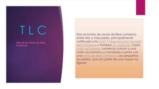T L C Esta es la lista de zonas de libre comercio
entre tres o más países, principalmente
notificada a la GATT / Organización Mundial
del Comercio y tratados en vigencia. Cada
unión aduanera, comercio común o una
unión económica y monetaria cuenta con
una zona de libre comercio. Los pequeños
acuerdos, que son parte de uno mayor no
figuran
Lista de las Zonas de Libre
Comercio
 