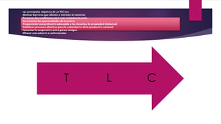 Los principales objetivos de un TLC son:
Eliminar barreras que afecten o mermen el comercio.
Promover las condiciones para una competencia justa.
Incrementar las oportunidades de inversión.
Proporcionar una protección adecuada a los derechos de propiedad intelectual.
Establecer procesos efectivos para la estimulación de la producción nacional.
Fomentar la cooperación entre países amigos.
Ofrecer una solución a controversias.
CLT
 