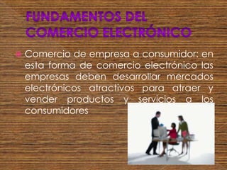    Comercio de empresa a consumidor: en
    esta forma de comercio electrónico las
    empresas deben desarrollar mercados
    electrónicos atractivos para atraer y
    vender productos y servicios a los
    consumidores
 
