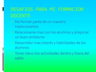 DESAFIOS PARA MI FORMACION
DOCENTE
 No formar parte de un maestro
  tradicionalista.
 Relacionarse mas con los alumnos y propiciar
  un buen ambiente
 Desarrollar mas interés y habilidades de los
  alumnos
 Tener claro mis actividades dentro y fuera del
  salón.
 