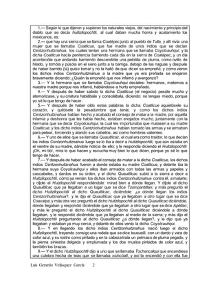 Luis Gerardo Velásquez García 2
1.— Según lo que dijeron y supieron los naturales viejos, del nacimiento y principio del
diablo que se decía huitizilopochtli, al cual daban mucha honra y acatamiento los
mexicanos, es:
2.— que hay una sierra que se llama Coatépec junto al pueblo de Tulla, y allí vivía una
mujer que se llamaba Coatlicue, que fue madre de unos indios que se decían
Centzonhuitznahua, los cuales tenían una hermana que se llamaba Coyolxauhqui; y la
dicha Coatlicue hacía penitencia barriendo cada día en la sierra de Coatépec, y un día
acontecióle que andando barriendo descendióle una pelotilla de pluma, como ovillo de
hilado, y tomóla y púsola en el seno junto a la barriga, debajo de las naguas y después
de haber barrido (la) quiso tomar y no la halló de que dicen se empreñó; y como vieron
los dichos indios Centzonhuitznahua a la madre que ya era preñada se enojaron
bravamente diciendo: ¿Quién la empreñó que nos infamó y avergonzó?
3.— Y la hermana que se llamaba Coyolxauhqui decíales: hermanos, matemos a
nuestra madre porque nos infamó, habiéndose a hurto empreñado.
4.— Y después de haber sabido la dicha Coatlicue (el negocio) pesóle mucho y
atemorizase, y su criatura hablábala y consolábala, diciendo: no tengas miedo, porque
yo sé lo que tengo de hacer.
5.— Y después de haber oído estas palabras la dicha Coatlicue aquietósele su
corazón, y quitósele la pesadumbre que tenía; y como los dichos indios
Centzonhuitznahua habían hecho y acabado el consejo de matar a la madre, por aquella
infamia y deshonra que les había hecho, estaban enojados mucho, juntamente con la
hermana que se decía Coyolxauhqui, la cual les importunaba que matasen a su madre
Coatlicue; y los dicho indios Centzonhuitznahua habían tomado las armas y se armaban
para pelear, torciendo y atando sus cabellos, así como hombres valientes.
6.— Y uno de ellos que se llamaba Quauitlícac, el cual era como traidor, lo que decían
los indios Centzonhuitznahua luego se lo iba a decir a Huitzilopochtli, que aún estaba en
el vientre de su madre, dándole noticia de ello; y le respondía diciendo el Huitzilopochtli:
¡Oh, mi tío!, mira lo que hacen y escucha muy bien lo que dicen, porque yo sé lo que
tengo de hacer.
7.— Y después de haber acabado el consejo de matar a la dicha Coatlicue, los dichos
indios Centzonhuitznahua fueron a donde estaba su madre Coatlicue, y delante iba la
hermana suya Coyolxauhqui y ellos iban armados con todas las armas y papeles y
cascabeles, y dardos en su orden; y el dicho Quauitlícac subió a la sierra a decir a
Huitzilopochtli, cómo ya venían los dichos indios Centzonhuitznahua contra él, a matarle;
y díjole el Huizilopochtli respondiéndole: mirad bien a dónde llegan. Y díjole el dicho
Quauitlícac que ya llegaban a un lugar que se dice Tzompantitlan; y más preguntó el
dicho Huitzilopochtli al dicho Quauitlícac, diciéndole: ¿a dónde llegan los indios
Centzonhuitznahua?, y le dijo el Quauitlícac que ya llegaban a otro lugar que se dice
Coaxalpa; y más otra vez preguntó el dicho Huitzilopochtli al dicho Quauitlícac diciéndole,
dónde llegaban y respondió diciéndole que ya llegaban a otro lugar que se dice Apétlac;
y más le preguntó el dicho Huitzilopochtli al dicho Quauitlícac diciéndole a dónde
llegaban, y le respondió diciéndole que ya llegaban al medio de la sierra; y más dijo el
Huitzilopochtli preguntando al dicho Quauitlícac ¿a dónde llegan?, y le dijo que ya
llegaban y estaban ya muy cerca, y delante de ellos venía la dicha Coyolxauhqui.
8.— Y en llegando los dicho indios Centzonhuitznahua nació luego el dicho
Huitzilopochtli, trayendo consigo una rodela que se dice teueuelli, con un dardo y vara de
color azul, y su rostro como pintado y en la cabeza traía un pelmazo de pluma pegado, y
la pierna siniestra delgada y emplumada y los dos muslos pintados de color azul, y
también los brazos.
9.— Y el dicho Huitzilopochtli dijo a uno que se llamaba Tochancalqui que encendiese
una culebra hecha de teas que se llamaba xiuhcóatl, y así la encendió y con ella fue
 