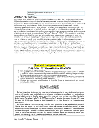 Luis Gerardo Velásquez García 4
conflicto) y finalmente la resolución del
conflicto.
CRITICA PERSONAL.
La leyenda El Señor del Veneno perteneciente a la época Colonial,habla sobreun suceso religioso;el mito
Del Nacimiento de Huitzilopochtli (Siglo XVI) narra cosas sobreel origen del Dios principal dela cultura
Mexica;es esa época esta cultura poseían una cosmovisión diferente, se caracterizaban por ser aguerridas y
por lo consecuente necesitaban una deidad para eso, una basede motivación para seguir con sus
costumbres. Esta leyenda muestra característicasy lo real en cuanto a su religión,enfocándosemás a un
santo,un ídolo, un milagro;el mito citado contiene aspectos de la realidad queasombran aún más que lo
que es fantástico,comenta la religión por la historia deun Dios importanteen una cultura,también comenta
la naturaleza,al relacionar lospersonajescon “La tierra”, “La luna”y “el Sol”. Estas narraciones para mi son
algo asombroso,increíblela forma en que relacionaban todos los elementos, aunque son en parte muy
fantásticas.En la leyenda citada los personajes viven una experiencia única y el narrador da a explicarlo
como un milagro,un acto de amor por el Cristo hacia su seguidor.Cada relato lo conservan como algo
importante por su contenido, la historia,la situación en la quese dio, hizo que los oidores de estas historias
pusieran su fe en sus dioses,si eran tiempos de guerra, su dios era un dios de guerra y fuerte, ellos se
sintieron más bendecidos.El que yo conozca estos textos me ayuda a saber sobre las culturasdemi país,las
diferentes imágenes o Dioses que el hombre tiene, a mejorar mi entendimiento al buscar el significado que
cada uno tiene. Mi opinión sobrela leyenda citada es que, es muy interesante el desarrollo quese le da ala
historia,el Mito citado me parecio muy interesante, me encanto como los personajes tienen características
particulares,como enseña algunos puntos importantes y la influencia cultural queleda.
(Producto de aprendizaje 2)
EJERCICIO LECTURA, ANÁLISIS Y REDACCIÓN
a) Lee con atención la siguiente leyenda.
b) Con ayuda de un cuadro clasificador,determinalos tipos de personajes que intervienenen la historia
y señala los valores y antivalores que guían sus acciones; especifica la época y el lugar en los que
se desarrolla la historia y enumera sus elementos reales y fantásticos.
c) Marca con colores diversos las partes que componen la estructura de la historia (planteamiento,
ruptura del equilibrio, desarrollo, clímax, desenlace).
d) Redacta una paráfrasis simplificada de la leyenda, desde la perspectiva de un narrador
intradiegético relator.
LA CALLE DE LA QUEMADA
(Hoy 8ª de Jesús María)
En las biografías de los santos y santas cristianas se cita el caso de Santa Lucía que
se arrancó los ojos para evitar la impureza de que estaba amenazada por un pretendiente
enamorado locamente de ella, y algo parecido, pero aún más terrible sucedió en la capital
de la Nueva España por el año de 1550 en que llegó a estas tierras un rico español, don
Gonzalo de Espinosa Guevara, acompañado de su hija Beatriz, de extraordinaria
hermosura.
Había nacido tan bella dama, que contaba unos veinte años por aquel entonces, en la
Villa de Illescas, en donde era considerada como la Providencia de los necesitados, a los
que socorría constantemente, cosa que continuó practicando en México. Se cuenta que
al hacer un viaje a Texcoco y hallarse en su camino a un gran número de infelices que la
salían al paso demandando socorro, ella les dio todas las joyas que llevaba puestas para
que las vendieran y con el producto remediaran sus necesidades.
 