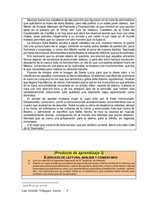 Luis Gerardo Velásquez García 5
Muchos fueron los caballeros de alta posición que figuraron en la corte de admiradores
que solicitaron la mano de doña Beatriz, pero ella prefirió a un noble joven italiano, don
Martín de Scúpoli, Marqués de Piamonte y Franteschelo, al que conoció en una reunión
dada en el palacio por el Virrey don Luis de Velasco, Caballero de la Casa del
Condestable de Castilla, y no hay para qué decir los diversos lances que tuvo con otros
rivales, pues adoraba ciegamente a su amada y por nadie ni por nada en el mundo
hubiera permitido que se casara con otro hombre que no fuera él.
La virtuosa doña Beatriz amaba a aquel caballero de una manera intensa, lo quería
con una pureza fuera de lo vulgar, soñando en todos estos ideales de perfección, poco
humanos y corporales, y como don Martín sentía el amor de manera distinta, fascinado
por tanta hermosura, atormentaba a doña Beatriz la situación difícil en que se encontraba.
Era necesario que su amado dejara de quererla, era preciso que aquellos encantos
físicos dejaran de esclavizar al enamorado italiano, y para ello tomó heroica resolución:
despachó de la casa a toda su servidumbre, un día en que sus padres estaban fuera de
México, encerróse en una pieza en la cual había un brasero con mucha lumbre, que era
lo que necesitaba para realizar su atrevida hazaña.
Púsose de hinojos ante la imagen de Santa Lucía para que la diese valor y no
claudicara en aquellos momentos su flaca naturaleza. El doloroso sacrificio de quemarse
el rostro se consumó no sin que sus lamentos y gritos ante dolores agudísimos, hicieran
que llegara fray Marcos de Jesús, mercedarioque la oyó en los momentos en que entraba
en la casa, encontrándola recostada en un amplio sillón, vestida de blanco, cubierta la
cara con una obscura toca, y de los antiguos ojos de la doncella, que habían sido
verdaderamente seductores, sólo quedaba una expresión vaga, apareciendo como
dormidos.
El amado de aquella cristiana mujer lo supo todo por el fraile mencionado.
Despavorido, como loco, corrió a cerciorarse del acontecimiento, encontrándose con el
cuadro que acabamos de describir. Sintió tocada su alma de idealismos celestes, abrazó
a su novia, se sobrepuso a las miserias de la carne, y enamorado más que nunca de
Beatriz, y admirando el sacrificio que había hecho, la hizo su esposa en nupcias
verdaderamente divinas, consiguiendo en el mundo una felicidad que pocos obtienen,
felicidad que es como una preparación para la eterna, para la infinita, en regiones
inmortales.
Y el vulgo que conoció de este suceso, que por verídico se tiene, llamó a la calle Calle
de la Quemada.3
(Producto de aprendizaje 3)
EJERCICIO DE LECTURA, ANÁLISIS Y COMENTARIO
a) Lee con atención el siguiente fragmento de la Teogonía, de Hesíodo.
b) Diseña un mapa mental que considere los siguientes elementos:el tema central de la historia y sus
partes estructurales (planteamiento,ruptura del equilibrio,desarrollo,clímax y desenlace); el tipo de
personajes que aparecen en ella y sus características particulares (clasificación,carácter, valores,
etc.); los elementos que se pueden hallar en la naturaleza y que pudieran haber servido para
construir a los seres que allí se describen.
3 SESTO, Op. cit., pp. 107-110.
 