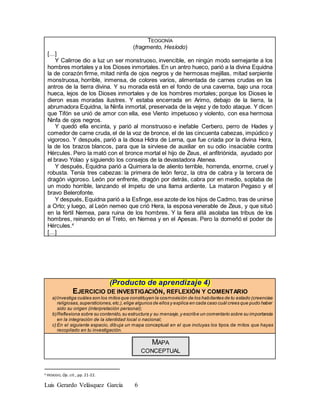 Luis Gerardo Velásquez García 6
TEOGONÍA
(fragmento, Hesíodo)
[…]
Y Calirroe dio a luz un ser monstruoso, invencible, en ningún modo semejante a los
hombres mortales y a los Dioses inmortales. En un antro hueco, parió a la divina Equidna
la de corazón firme, mitad ninfa de ojos negros y de hermosas mejillas, mitad serpiente
monstruosa, horrible, inmensa, de colores varios, alimentada de carnes crudas en los
antros de la tierra divina. Y su morada está en el fondo de una caverna, bajo una roca
hueca, lejos de los Dioses inmortales y de los hombres mortales; porque los Dioses le
dieron esas moradas ilustres. Y estaba encerrada en Arimo, debajo de la tierra, la
abrumadora Equidna, la Ninfa inmortal, preservada de la vejez y de todo ataque. Y dicen
que Tifón se unió de amor con ella, ese Viento impetuoso y violento, con esa hermosa
Ninfa de ojos negros.
Y quedó ella encinta, y parió al monstruoso e inefable Cerbero, perro de Hades y
comedor de carne cruda, el de la voz de bronce, el de las cincuenta cabezas, impúdico y
vigoroso. Y después, parió a la diosa Hidra de Lerna, que fue criada por la divina Hera,
la de los brazos blancos, para que la sirviese de auxiliar en su odio insaciable contra
Hércules. Pero la mató con el bronce mortal el hijo de Zeus, el anfitriónida, ayudado por
el bravo Yolao y siguiendo los consejos de la devastadora Atenea.
Y después, Equidna parió a Quimera la de aliento terrible, horrenda, enorme, cruel y
robusta. Tenía tres cabezas: la primera de león feroz, la otra de cabra y la tercera de
dragón vigoroso. León por enfrente, dragón por detrás, cabra por en medio, soplaba de
un modo horrible, lanzando el ímpetu de una llama ardiente. La mataron Pegaso y el
bravo Belerofonte.
Y después, Equidna parió a la Esfinge, ese azote de los hijos de Cadmo, tras de unirse
a Orto; y luego, al León nemeo que crió Hera, la esposa venerable de Zeus, y que situó
en la fértil Nemea, para ruina de los hombres. Y la fiera allá asolaba las tribus de los
hombres, reinando en el Treto, en Nemea y en el Apesas. Pero la domeñó el poder de
Hércules.4
[…]
(Producto de aprendizaje 4)
EJERCICIO DE INVESTIGACIÓN, REFLEXIÓN Y COMENTARIO
a)Investiga cuáles son los mitos que constituyen la cosmovisión de los habitantes de tu estado (creencias
religiosas,supersticiones,etc.),elige algunos de ellos y explica en cada caso cuál crees que pudo haber
sido su origen (interpretación personal);
b)Reflexiona sobre su contenido,su estructura y su mensaje,y escribe un comentario sobre su importancia
en la integración de la identidad local o nacional;
c) En el siguiente espacio, dibuja un mapa conceptual en el que incluyas los tipos de mitos que hayas
recopilado en tu investigación.
MAPA
CONCEPTUAL
4 HESIODO, Op. cit., pp. 21-22.
 
