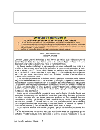 Luis Gerardo Velásquez García 7
(Producto de aprendizaje 5)
EJERCICIO DE LECTURA, INVESTIGACIÓN Y REDACCIÓN
a) Lee con atención el cuento “Oro, caballo y hombre”, del autor mexicano Rafael F. Muñoz.
b) En un cuadro clasificador, enumera las características generales del relato (temática, personajes,
estilo literario, niveles de contenido), e identifica aquellos elementos en los cuales crees que se
refleje la realidad objetiva del autor.
c) Redacta un comentario personal sobre el contenido y el mensaje del texto.
ORO, CABALLO Y HOMBRE
(Rafael F. Muñoz)
Como en Casas Grandes terminaba la línea férrea, los villistas que se dirigían rumbo a
Sonora bajaron de los trenes, echando fuera de las jaulas la flaca caballada y después
de ensillar emprendieron la caminata hacia el Cañón del Púlpito.
La llanura estaba oculta bajo la espesa costra de nieve endurecida que crujía a la
presión de las herradas pezuñas de los animales; a veces, éstos resbalaban y caían
sobre el húmedo colchón, blanco e interminable; los jinetes se levantaban sacudiéndose
y si la bestia había quedado tirada en el fango helado, con las manos le cerraban la nariz
y el hocico para que en un supremo esfuerzo por liberarse y respirar, el animal volviera a
ponerse sobre sus cuatro patas.
¡Qué poco amiga del hombre es la tierra nevada, agradable solamente en las pinturas
alegóricas de Nochebuena! No se ve el terreno que se pisa; los pedruscos del camino
apenas hacen una levísima ondulación en la cáscara de confeti cristalizado a bajo cero.
Los peatones dan traspiés y tocan el suelo con rodillas y manos; las armas se hunden en
la nieve, se moja el costal con pinole que tenía que servir de alimento por toda la semana,
entran esquirlas de hielo por todas las aberturas de la ropa. ¡Y hay que soltar algunas
maldiciones para calentarse!
Luego, no se encuentra leña seca para hacer una lumbrada, ni piedra limpia para
sentarse a descansar un rato; aun bajo los pinos, cedros y encinos de copas anchísimas,
hay nieve, no queda sitio para tender una manta y calentarse. Aun cuando la tormenta
haya cesado, el viento hace caer los copos detenidos en las ramas y bajo los árboles
siempre está nevando. El deshielo es cruel, aun más que la tempestad: hace más frío y
casi siempre más viento que levante la punta de las bufandas, el vuelo de los capotes, la
vuelta de las pelerinas y se cuela a través de las ropas hasta el pellejo.
—¡No hay que rajarse, muchachos! ¡Síganle, que ya verán cómo pa’delante está
pior…!
Y los deshilachados restos de la fastuosa División del Norte, los poquísimos que no
se habían “rajado” después de los combates de Celaya, echaban “pa’delante, a buscar
 