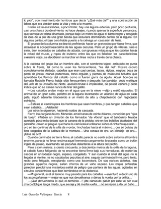 Luis Gerardo Velásquez García 8
lo pior”, con movimiento de hombros que decía “¿Qué más da?” y una contracción de
labios que era desdén para la vida y reto a la muerte.
Frente a Casas Grandes, a poco trotar, hay una laguna extensa, pero poco profunda,
casi una charca donde el viento no hace oleajes, rizando apenas la superficie pantanosa,
que semeja un cristal ahumado, porque bajo un metro de agua el barro negro y arrugado
da idea de la piel de una gran bestia que estuviera dormitando dentro de la laguna. En
algunas partes, el bajo cero había puesto a la ciénaga un cascarón de hielo.
El grueso de la columna se desvió prefiriendo hacer un gran rodeo por tierra firme, que
atravesar la sospechosa calma de las aguas oscuras. Pero un grupo de villistas, seis o
siete, bien montados en caballos de alzada, con gruesas mitazas que les cubrían hasta
la mitad del muslo, y ropas de invierno entre las que no faltaban los característicos
sweaters rojos, se decidieron a marchar en línea recta a través de la charca.
A la cabeza del grupo iba un hombre alto, con el sombrero tejano arriscado en punta
sobre la frente, tal como lo usan los ferrocarrileros, “los del riel”. Rostro oscuro
completamente afeitado, cabellos que eran casi cerdas, lacios, rígidos, negros: boca de
perro de presa, manos poderosas, torso erguido y piernas de músculos boludos que
apretaban los flancos del caballo como si fueran garra de águila. Aquel hombre se
llamaba Rodolfo Fierro; había sido ferrocarrilero y después fue bandido, dedo meñique
del Jefe de la División del Norte, asesino brutal e implacable, de pistola certera y dedo
índice que no se cansó nunca de tirar del gatillo.
—Los caballos andan mejor en el agua que en la nieve —dijo y metió espuelas. El
animal dio un gran salto, penetró en la laguna levantando un abanico de agua en cada
pata, siguió adelante braceando a un metro de alto y chapoteando con regocijado
estrépito.
—Éste es el camino para los hombres que sean hombres, y que tengan caballos que
sean caballos… ¡Adelante!
Los otros le siguieron, haciendo ruidos de cascada.
Fierro iba cargado de oro. Monedas americanas de veinte dólares, conocidas por “ojos
de buey”, inflaban un cinturón de los llamados “de víbora” que el bandolero llevaba
apretado poco más debajo que la canana de la pistola; oro en los bolsillos abultados del
pantalón, oro en el pliegue que hacía la camisolaal voltearse sobre el cinturón ajustado…
oro en las cantinas de la silla de montar, hinchadas hasta el máximo… oro en bolsas de
lona colgadas de la cabeza de la montura… Una coraza de oro, un blindaje de oro…
¡Kilos de oro!
Cuando caminaba en tierra firme, el caballo parecía no sentir sobre su lomo al hombre
enorme, parecía no llevar encima aquel tremendo cargamento: braceaba como un trotón
inglés de paseo, levantando las pezuñas delanteras a la altura del pecho.
Pero a cien metros, a ciento cincuenta, a doscientos metros de la orilla de la laguna,
el caballo fuese fatigando de no encontrar tierra firme bajo sus herraduras, de meter los
cascos en un lodazal negro, espeso, congelado. Y aun cuando el nivel del agua no le
llegaba al vientre, ya no sacaba las pezuñas al aire; seguía caminando firme, pero lento,
recto pero fatigado, resoplando como una locomotora. De sus narices abiertas, dos
grandes agujeros negros, salían chorros de un vaho espeso. Las orejas enhiestas
parecían percibir una misteriosa señal de peligro que partiera de las aguas, agitadas en
círculos concéntricos que iban borrándose en la distancia.
—Mi general, está el terreno muy pesado para los caballos —aventuró a decir uno de
los acompañantes— mejor es que nos devuélvanos y dénos la vuelta por la orillita…
—¡Qué devuélvanos ni qué el demonio…! ¡Me canso de pasar por este tal por cual
charco! El que tenga miedo, que se raje y dé media vuelta… no se vayan a dar un baño…
 