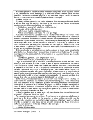 Luis Gerardo Velásquez García 9
Y dio otro apretón de pies en el vientre del caballo. Las puntas de las espuelas hirieron
la piel, abriendo dos hilillos de sangre, y el animal se levantó sobre las patas traseras,
quedando casi vertical. Fierro se apoyó en la teja de la silla, pegó la cabeza al cuello de
animal, y con el puño cerrado diole un golpe entre las dos orejas.
—¡Mula, mal nacida!
El caballo volvió a caer sobre sus cuatro patas y se vio entonces que el agua le llegaba
al vientre. Los pies del hombre, prendidos a los ijares con los hierros implacables,
quedaron dentro del agua enturbiada por el pataleo.
—¡Cuidado, mi general! ¡El caballo se está hundiendo!
—Pos va a salir a puritito pulmón…
—No le menee mucho, porque se le atasca…
—¡Vete a dar consejos a las viejas! ¡Yo sé lo que hago!
Fuese desarrollando una lucha tremenda: el caballo contra el fango y el hombre contra
el caballo. Los demás jinetes no se atrevían a acercarsey habían formado un semicírculo
a cinco o seis metros de distancia. El animal resollaba desesperadamente y en vigorosos
movimientos lograba levantar una manoy sacarladel agua, tirando luego un golpe terrible
hacia abajo; pero no encontraba resistencia en el barro y cada vez el impulso de sus
músculos poderosos que levantaban las manos era menos eficaz. Se fue hundiendo de
la parte trasera y pronto quedó la cola dentro del agua, agitándose violentamente como
si fuera un remo cubierto de cerdas.
El jinete golpeaba al animal con ambos puños, dejando la rienda suelta sobre la silla
gritando los más duros insultos y acicateándolo furiosamente en la barriga. Ya se veían
en el agua revuelta, espesa de lodo, tonos rojizos de la sangre del caballo que manaba
por los ijares.
—Mejor bájese, general… yo le empresto mi penco…
—Préstaselo a tu abuela, que lo necesita más que yo…
Llegó el momento en que el animal no pudo desprender las manos del lodo. Debía
tenerlo ya más arriba de la rodilla, porque el agua le llegaba hasta la mitad del cuerpo.
Quedó un instante inmóvil, dando unos bufidos que parecían respuesta a los insultos que
le seguía diciendo Fierro. Y entonces fue cuando éste pensó en desmontar: volvióse
hacia las cantinas de la montura, ya al nivel del agua, y sacó sendas bolsas de oro; tomó
los dos costales amarrados a la cabeza de la silla y echándoselos en el brazo izquierdo
levantó la pierna derecha sobre el lomo del animal y la sumergió tratando de tocar fondo;
pero el pie se le hundió en el barro que parecía mantequilla, y él quedóse prendido de la
cabeza de la silla, con la pierna izquierda doblada sobre el estribo.
Sintió miedo, un miedo espantoso de quedarse ahí para siempre, con su caballo y con
su oro; volvió los ojos hacia sus hombres con una intensa angustia. Todos estaban muy
lejos para tenderle la mano y se habían quedado inmóviles por temor a correr la misma
suerte que él. Y los demás de la columna, muy lejos, a la orilla de la laguna tersa y oscura
como un espejo ahumado, continuaban su propia marcha, mirando hacia abajo para
evitar los pedruscos y los hoyancos y sin dirigir una ojeada al grupo que se había atrevido
a pasar en línea recta el manto de agua.
—¡Epa! ¡Imbéciles! A ver si hacen algo… ¿O qué, piensan dejarme aquí atascado en
el zoquete? ¿Búiganse, démen un jalón!
Pero aquellos hombres no se movieron. En varios metros alrededor de caballo que se
sumergía y del jinete pálido por la angustia, el cieno estaba removido por los
desesperados esfuerzos que hacía el animal para escapar del peligro y quien se hubiera
atrevido a avanzar en esa zona, cayera también prisionero del fango movedizo y
profundo. Así, los demás jinetes se limitaron a dar consejos.
—No se mueva mucho…
—Párese arriba de la silla…
 