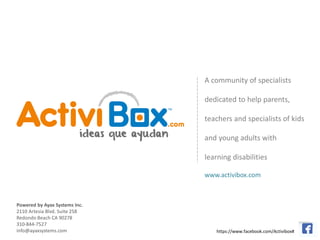 A community of specialists

                               dedicated to help parents,

                               teachers and specialists of kids

                               and young adults with

                               learning disabilities

                               www.activibox.com



Powered by Ayax Systems Inc.
2110 Artesia Blvd. Suite 258
Redondo Beach CA 90278
310-844-7527
info@ayaxsystems.com               https://www.facebook.com/Activibox#
 