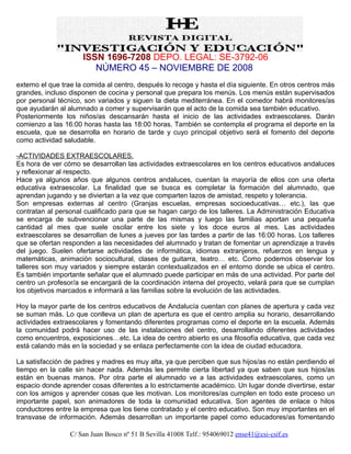 ISSN 1696-7208 DEPO. LEGAL: SE-3792-06
                        NÚMERO 45 – NOVIEMBRE DE 2008
externo el que trae la comida al centro, después lo recoge y hasta el día siguiente. En otros centros más
grandes, incluso disponen de cocina y personal que prepara los menús. Los menús están supervisados
por personal técnico, son variados y siguen la dieta mediterránea. En el comedor habrá monitores/as
que ayudarán al alumnado a comer y supervisarán que el acto de la comida sea también educativo.
Posteriormente los niños/as descansarán hasta el inicio de las actividades extraescolares. Darán
comienzo a las 16:00 horas hasta las 18:00 horas. También se contempla el programa el deporte en la
escuela, que se desarrolla en horario de tarde y cuyo principal objetivo será el fomento del deporte
como actividad saludable.

-ACTIVIDADES EXTRAESCOLARES.
Es hora de ver cómo se desarrollan las actividades extraescolares en los centros educativos andaluces
y reflexionar al respecto.
Hace ya algunos años que algunos centros andaluces, cuentan la mayoría de ellos con una oferta
educativa extraescolar. La finalidad que se busca es completar la formación del alumnado, que
aprendan jugando y se diviertan a la vez que comparten lazos de amistad, respeto y tolerancia.
Son empresas externas al centro (Granjas escuelas, empresas socioeducativas… etc.), las que
contratan al personal cualificado para que se hagan cargo de los talleres. La Administración Educativa
se encarga de subvencionar una parte de las mismas y luego las familias aportan una pequeña
cantidad al mes que suele oscilar entre los siete y los doce euros al mes. Las actividades
extraescolares se desarrollan de lunes a jueves por las tardes a partir de las 16:00 horas. Los talleres
que se ofertan responden a las necesidades del alumnado y tratan de fomentar un aprendizaje a través
del juego. Suelen ofertarse actividades de informática, idiomas extranjeros, refuerzos en lengua y
matemáticas, animación sociocultural, clases de guitarra, teatro… etc. Como podemos observar los
talleres son muy variados y siempre estarán contextualizados en el entorno donde se ubica el centro.
Es también importante señalar que el alumnado puede participar en más de una actividad. Por parte del
centro un profesor/a se encargará de la coordinación interna del proyecto, velará para que se cumplan
los objetivos marcados e informará a las familias sobre la evolución de las actividades.

Hoy la mayor parte de los centros educativos de Andalucía cuentan con planes de apertura y cada vez
se suman más. Lo que conlleva un plan de apertura es que el centro amplia su horario, desarrollando
actividades extraescolares y fomentando diferentes programas como el deporte en la escuela. Además
la comunidad podrá hacer uso de las instalaciones del centro, desarrollando diferentes actividades
como encuentros, exposiciones…etc. La idea de centro abierto es una filosofía educativa, que cada vez
está calando más en la sociedad y se enlaza perfectamente con la idea de ciudad educadora.

La satisfacción de padres y madres es muy alta, ya que perciben que sus hijos/as no están perdiendo el
tiempo en la calle sin hacer nada. Además les permite cierta libertad ya que saben que sus hijos/as
están en buenas manos. Por otra parte el alumnado ve a las actividades extraescolares, como un
espacio donde aprender cosas diferentes a lo estrictamente académico. Un lugar donde divertirse, estar
con los amigos y aprender cosas que les motivan. Los monitores/as cumplen en todo este proceso un
importante papel, son animadores de toda la comunidad educativa. Son agentes de enlace o hilos
conductores entre la empresa que los tiene contratado y el centro educativo. Son muy importantes en el
transvase de información. Además desarrollan un importante papel como educadores/as fomentando

                 C/ San Juan Bosco nº 51 B Sevilla 41008 Telf.: 954069012 ense41@csi-csif.es
 