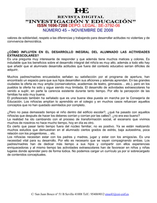 ISSN 1696-7208 DEPO. LEGAL: SE-3792-06
                         NÚMERO 45 – NOVIEMBRE DE 2008
valores de solidaridad, respeto a las diferencias y trabajando para desarrollar actitudes no violentas y de
convivencia democrática.


¿CÓMO INFLUYEN EN EL DESARROLLO INEGRAL DEL ALUMNADO LAS ACTIVIDADES
EXTRAESCOLARES?
Es una pregunta muy interesante de responder y que además tiene muchos matices y colores. Es
indudable que los beneficios sobre el desarrollo integral del niño/a es muy alto, además a todo ello hay
que añadir que el alumnado desarrolla actitudes que fuera del contexto educativo serían difíciles de
adquirir.

Muchos padres/madres encuestados señalan su satisfacción por el programa de apertura, han
encontrado un espacio para que sus hijos desarrollen sus aficiones y además aprendan. En las grandes
ciudades la oferta es muy amplia (conservatorios, academias de teatro, gimnasios… etc.), pero en los
pueblos la oferta ha sido y sigue siendo muy limitada. El desarrollo de actividades extraescolares ha
venido a suplir, en parte la carencia existente durante tanto tiempo. Por ello la percepción de las
familias ha sido muy buena.
El profesorado también ha señalado que es una buena idea puesta en marcha por la Consejería de
Educación. Los niños/as amplían lo aprendido en el colegio y en muchos casos refuerzan aquellos
conceptos que no han quedado asimilados por completo.

¿Pero no pasa demasiado tiempo el niño dentro del edificio escolar?, ¿qué ha pasado con aquellos
niños/as que después de hacer los deberes corrían y corrían por las calles?, ¿no era eso bueno?
La realidad ha ido cambiando con el proceso de transformación social, el escenario que vivimos
muchos de nosotros no hace mucho tiempo, hoy en día es otro.
Es cierto que pasar tanto tiempo fuera del núcleo familiar, no es positivo. Ya se están realizando
muchos estudios que demuestran en el alumnado ciertos grados de estrés, baja autoestima, poca
relación con los progenitores… etc.
Los niños/as necesitan estar con los padres y madres, jugar y estar con los amigos/as. Es una
necesidad vital para su desarrollo. Por ello es necesario que se vayan compaginando ambas. Los
padres/madres han de dedicar más tiempo a sus hijos y compartir con ellos experiencias
enriquecedoras y al mismo tiempo las actividades extraescolares han de favorecer en niños y niñas
lugares donde aprender pero de forma lúdica. No podemos cargar un currículo ya por sí sobrecargado
de contenidos conceptuales.




                  C/ San Juan Bosco nº 51 B Sevilla 41008 Telf.: 954069012 ense41@csi-csif.es
 