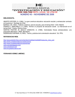 ISSN 1696-7208 DEPO. LEGAL: SE-3792-06
                       NÚMERO 45 – NOVIEMBRE DE 2008
BIBLIOGRAFÍA.

ABURTO SPITZER, G. (1984). “La gran aventura educativa: educación escolar y extraescolar centrada
en la persona”. Santiago de Chile.
BURGUI J.M. (1991). “Talleres creativos: para la escuela, para el tiempo libre”. CCS. Madrid.
FRANCH J. MARTINELLI, A. (1994). “Animar un proyecto de educación social. La intervención en el
tiempo libre”. Paidós. Buenos Aires.
SANTOS PASTOR, M. SICILIA CAMACHO, A. (1998). “Actividades físicas extraescolares: una
propuesta alternativa”. INDE. Barcelona.
RODRIGUEZ ESPINAR, S (1993). “Teoría y práctica de la orientación educativa”. Ed. PPU.

REFERENCIAS WEB.

http://apoyoalasfamilias.es/contenidos/medidas/medida9/measures_view_pub
http://www.juntadeandalucia.es/educacion
http://www.juntadeandalucia.es/averroes
www.psicopedagogía.com
www.orientared.com
www.brujulaeducativa.com


FERNANDO GÓMEZ JIMÉNEZ.




                C/ San Juan Bosco nº 51 B Sevilla 41008 Telf.: 954069012 ense41@csi-csif.es
 