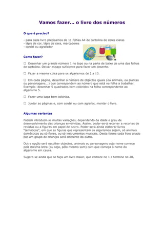 Vamos fazer... o livro dos números
O que é preciso?
- para cada livro precisamos de 11 folhas A4 de cartolina de cores claras
- lápis de cor, lápis de cera, marcadores
- cordel ou agrafador
Como fazer?
 Desenhar um grande número 1 no topo ou na parte de baixo de uma das folhas
de cartolina. Deixar espaço suficiente para fazer um desenho.
 Fazer a mesma coisa para os algarismos de 2 a 10.
 Em cada página, desenhar o número de objectos iguais (ou animais, ou plantas
ou personagens...) que correspondem ao número que está na folha a trabalhar.
Exemplo: desenhar 5 quadrados bem coloridos na folha correspondente ao
algarismo 5.
 Fazer uma capa bem colorida.
 Juntar as páginas e, com cordel ou com agrafos, montar o livro.
Algumas variantes
Podem introduzir-se muitas variações, dependendo da idade e grau de
desenvolvimento das crianças envolvidas. Assim, poder-se-á recorrer a recortes de
revistas ou a figuras em papel de lustro. Poder-se-á ainda elaborar livros
“temáticos”, em que as figuras que representam os algarismos sejam, só animais
domésticos ou só flores, ou só instrumentos musicais. Desta forma cada livro criado
por um grupo de crianças será diferente do outro.
Outra opção será escolher objectos, animais ou personagens cuja nome comece
pela mesma letra (ou seja, pelo mesmo som) com que começa o nome do
algarismo em causa.
Sugere-se ainda que se faça um livro maior, que comece no 1 e termine no 20.
 