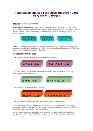 Actividades Lúdicas para Alfabetização - Jogo
do Quebra-Cabeças
Material: cartolina e canetinha.
Elaboração do material: recortam-se rectângulos de cartolina. Em cada cartão
escreve-se o nome de um aluno da sala de aula. Devem-se fazer dois a três cartões
com o mesmo nome. Divide-se o cartão em dois pedaços variando a forma do
corte. Exemplo:
Jogo: a cada grupo de alunos, a professora entrega um conjunto de nomes com
peças embaralhadas. Os alunos deverão montar o quebra-cabeças e identificar qual
colega tem o seu nome escrito no cartão.
Variações do mesmo jogo:
2.1 Dividir o nome em mais de dois pedaços. Exemplo:
2.2 Num pedaço do quebra-cabeças escreve-se a letra inicial e no outro e o
restante do nome. Exemplo:
2.3 Dividir o cartão em letras. Exemplo:
2.4 Usar palavras do vocabulário em estudo no lugar dos nomes;
2.5 Desenho e palavra: divide-se o cartão com traços pontilhados. Entrega-se a
cada aluno dois ou três cartões. A criança escreve uma palavra na parte inferior e
na parte superior desenha o que foi escrito.
No momento seguinte, a criança deve recortar o cartão observando as linhas
pontilhadas. Depois, é só trocar com o colega, embaralhar e montar. Exemplo:
 