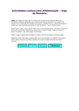 Actividades Lúdicas para Alfabetização – Jogo
da Memória
Jogo: As regras do jogo são as mesmas do convencional Jogo da Memória.
Recortam-se fichas quadradas de cartolina do mesmo tamanho. Em cada ficha
escreve-se o nome de um membro do grupo e, noutras fichas, a letra inicial de tal
modo que cada participante tenha um par de fichas - nome e letra inicial.
Para iniciar o jogo, viram-se as fichas com o escrito para baixo. Um aluno vira duas
fichas em busca dos respectivos pares (nome e letra inicial). Cada vez que um
aluno encontrar o par deve jogar novamente.
Vence o jogo o aluno que conseguir o maior número de pares no final do jogo.
Podemos variar este jogo usando palavras do vocabulário em estudo e desenhos
feitos pelas crianças ou palavra escrita em script e palavra escrita com letra
cursiva.
 