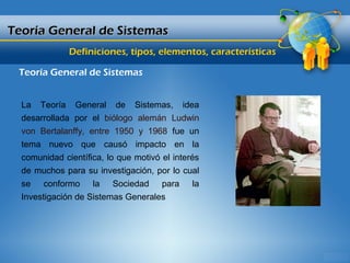 Teoría General de Sistemas
              Definiciones, tipos, elementos, características

 Teoría General de Sistemas


  La Teoría General de Sistemas, idea
  desarrollada por el biólogo alemán Ludwin
  von Bertalanffy, entre 1950 y 1968 fue un
  tema nuevo que causó impacto en la
  comunidad científica, lo que motivó el interés
  de muchos para su investigación, por lo cual
  se conformo la Sociedad para la
  Investigación de Sistemas Generales
 
