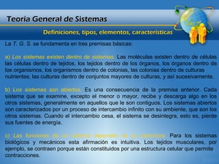 Teoría General de Sistemas
               Definiciones, tipos, elementos, características
La T. G. S. se fundamenta en tres premisas básicas:

a) Los sistemas existen dentro de sistemas. Las moléculas existen dentro de células
las células dentro de tejidos, los tejidos dentro de los órganos, los órganos dentro de
los organismos, los organismos dentro de colonias, las colonias dentro de culturas
nutrientes, las culturas dentro de conjuntos mayores de culturas, y así sucesivamente.

b) Los sistemas son abiertos. Es una consecuencia de la premisa anterior. Cada
sistema que se examine, excepto el menor o mayor, recibe y descarga algo en los
otros sistemas, generalmente en aquellos que le son contiguos. Los sistemas abiertos
son caracterizados por un proceso de intercambio infinito con su ambiente, que son los
otros sistemas. Cuando el intercambio cesa, el sistema se desintegra, esto es, pierde
sus fuentes de energía.

c) Las funciones de un sistema dependen de su estructura. Para los sistemas
biológicos y mecánicos esta afirmación es intuitiva. Los tejidos musculares, por
ejemplo, se contraen porque están constituidos por una estructura celular que permite
contracciones.
 