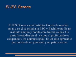 El IES Gerena



 El IES Gerena es mi instituto. Consta de muchas
aulas y en el se estudia la ESO y Bachillerato Es un
   instituto amplio y bonito con diversas aulas. Os
  gustaría estudiar en el , ya que el profesorado es
estupendo y los alumnos igual. Es un sitio agradable
    que consta de un gimnasio y un patio enorme.
 