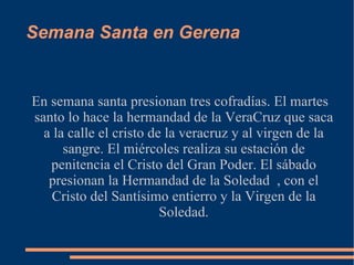 Semana Santa en Gerena


En semana santa presionan tres cofradías. El martes
santo lo hace la hermandad de la VeraCruz que saca
  a la calle el cristo de la veracruz y al virgen de la
      sangre. El miércoles realiza su estación de
   penitencia el Cristo del Gran Poder. El sábado
   presionan la Hermandad de la Soledad , con el
   Cristo del Santísimo entierro y la Virgen de la
                         Soledad.
 