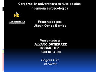 Corporación universitaria minuto de dios
Ingeniería agroecológica
Presentado por:
Jhoan Ochoa Barrios
Presentado a :
ALVARO GUTIERREZ
RODRIGUEZ
GBI NRC 830
Bogotá D.C.
21/08/13
 