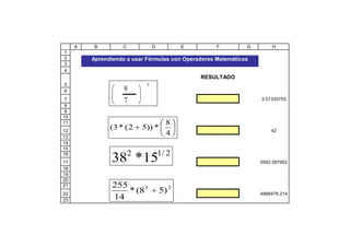 A   B         C            D          E        F         G       H
1
2        Aprendiendo a usar Fórmulas con Operadores Matemáticos
3
4
                                               RESULTADO
5                           5
6                   9
7                   7                                             3.51335753
8
9
10
11                                    8
12
               (3 * ( 2    5)) *                                      42
13
                                      4
14
15
                       2            1/ 2
16
17             38 *15                                             5592.587952
18
19
20
21              255
22
                    * (8 3          5) 2                          4868478.214
23
                14
 