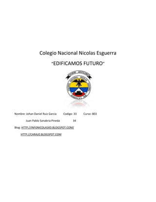 Colegio Nacional Nicolas Esguerra
                            “EDIFICAMOS FUTURO”




Nombre: Johan Daniel Ruiz Garcia     Codigo: 33   Curso: 803

        Juan Pablo Sanabria Pineda          34

Blog: HTTP://INFONICOLASXD.BLOGSPOT.COM/

    HTTP://CARAJO.BLOGSPOT.COM
 