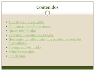 Contenidos


 Tipo de equipo escogido.
 Configuración y Aplicaciones.
 Que es teletrabajo?
 Ventajas, desventajas y riesgos.
 Herramientas adicionales que pueden requerir los
  diseñadores.
 Presupuesto estimado.
 Solución escogida.
 Conclusión.
 