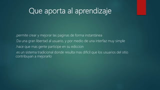 Que aporta al aprendizaje
.permite crear y mejorar las paginas de forma instantánea
.Da una gran libertad al usuario, y por medio de una interfaz muy simple
.hace que mas gente participe en su ediccion
.es un sistema tradicional donde resulta mas difícil que los usuarios del sitio
contribuyan a mejorarlo
 