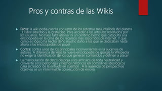 Pros y contras de las Wikis
 Pross: la wiki pedia cuenta con unos de los sistemas mas infalibels del planeta
. El libre albedrio y la gratuidad. Para acceder a los artículos reseñados por
los usuarios. No hace falta abonar ni un céntimo hecho que catapulta a la
enciclopedia en la cima de los recursos mas socorridos de internet. Y que
como es lógico ha hecho daño mucho daño a los que se dedicaban hasta
ahora a las enciclopedias de papel
 Contra: contra unos de los principales inconvenientes es la aucensia de
autores. A diferencia de knol, la nueva enciclopedia de google la Wikipedia
no exige la identificación de los que generan contenidos y definen a placer
 La manipulación de datos despoja a los artículos de toda neutralidad y
convierte a los personajes y hechos históricos en comodines ideológicos
para elcreador de la entrada en cuestión . A la ausencia de perspectivas
objetivas se un interminable consecución de errores
 